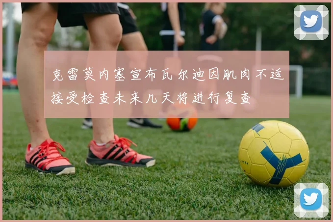 克雷莫内塞宣布瓦尔迪因肌肉不适接受检查未来几天将进行复查