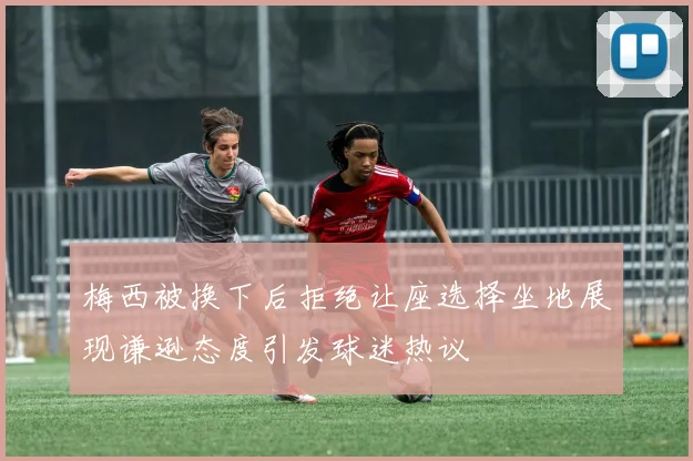 梅西被换下后拒绝让座选择坐地展现谦逊态度引发球迷热议