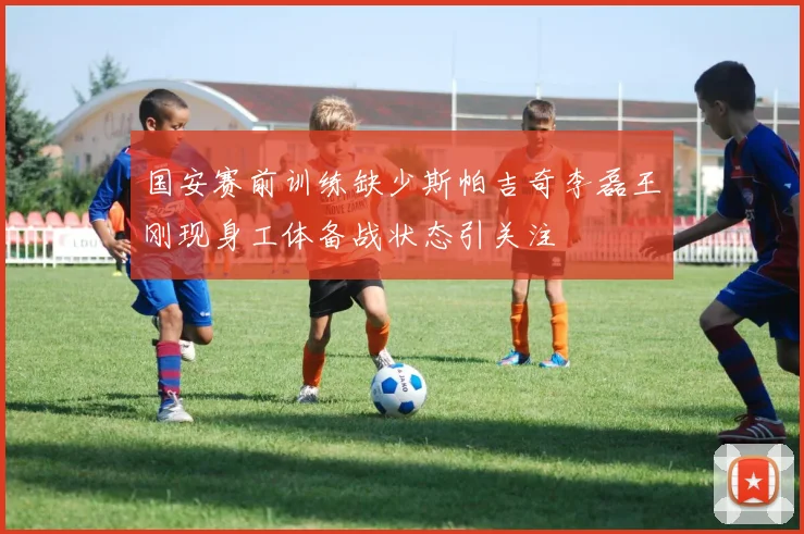 国安赛前训练缺少斯帕吉奇李磊王刚现身工体备战状态引关注