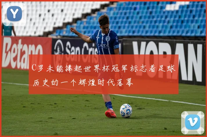C罗未能捧起世界杯冠军标志着足球历史的一个辉煌时代落幕
