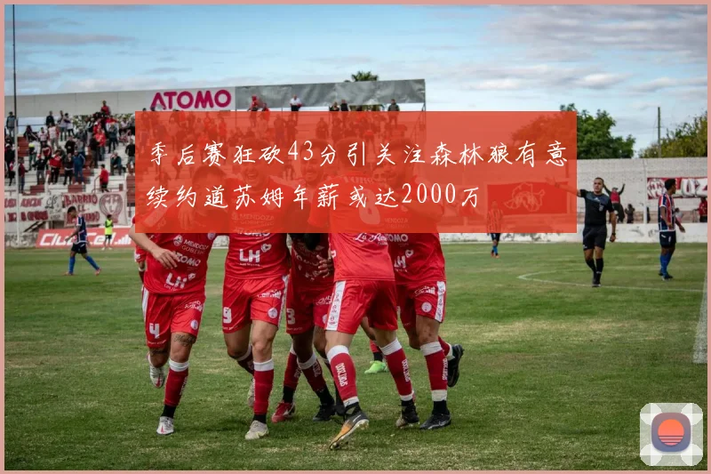 季后赛狂砍43分引关注森林狼有意续约道苏姆年薪或达2000万
