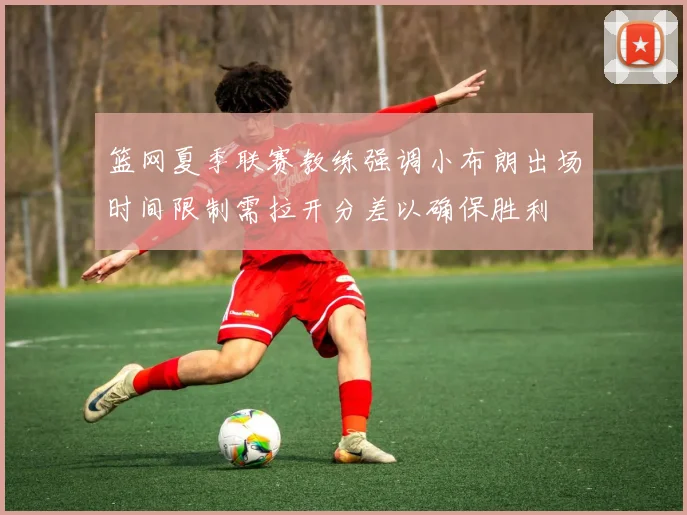 篮网夏季联赛教练强调小布朗出场时间限制需拉开分差以确保胜利