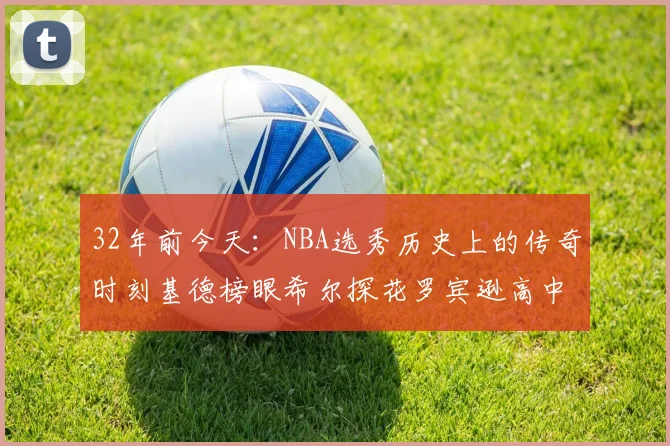32年前今天：NBA选秀历史上的传奇时刻基德榜眼希尔探花罗宾逊高中状元回顾