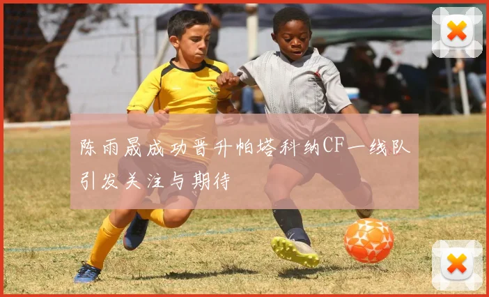 陈雨晟成功晋升帕塔科纳CF一线队引发关注与期待