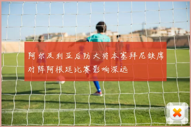 阿尔及利亚后防大将本塞拜尼缺席对阵阿根廷比赛影响深远