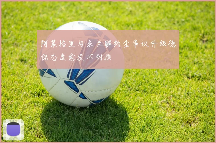 阿莱格里与米兰解约金争议升级德佬态度愈发不耐烦