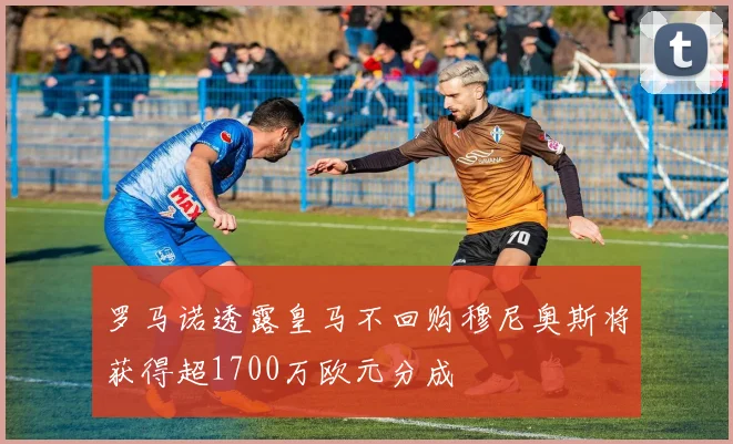 罗马诺透露皇马不回购穆尼奥斯将获得超1700万欧元分成