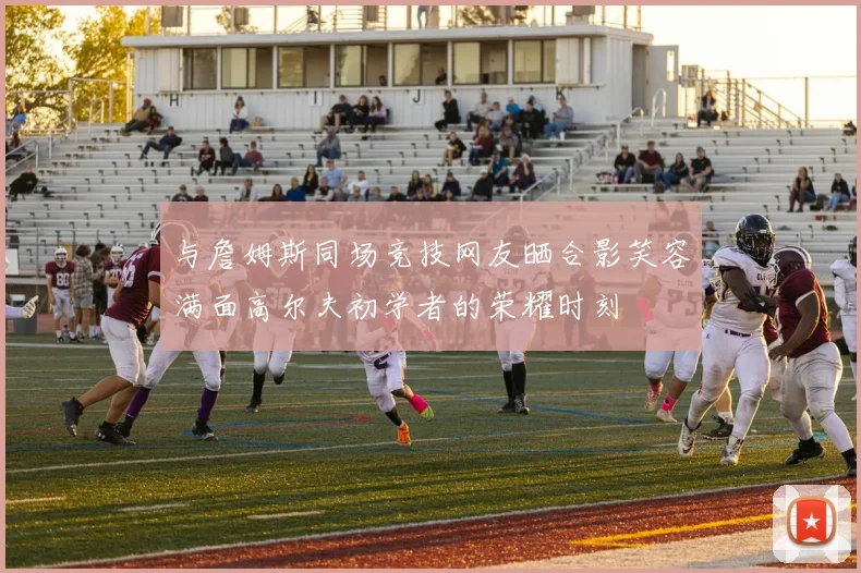 与詹姆斯同场竞技网友晒合影笑容满面高尔夫初学者的荣耀时刻