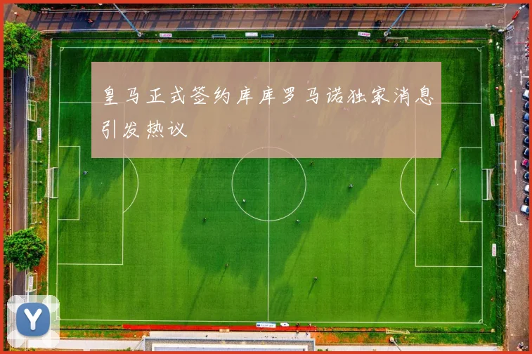 皇马正式签约库库罗马诺独家消息引发热议