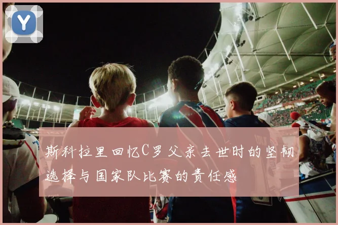 斯科拉里回忆C罗父亲去世时的坚韧选择与国家队比赛的责任感