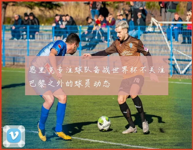 恩里克专注球队备战世界杯不关注巴黎之外的球员动态