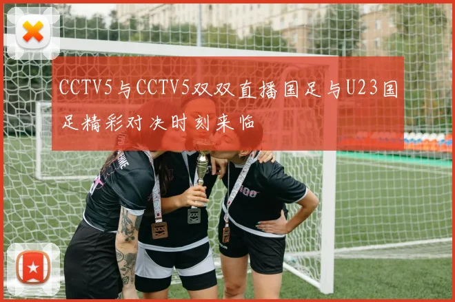 CCTV5与CCTV5双双直播国足与U23国足精彩对决时刻来临