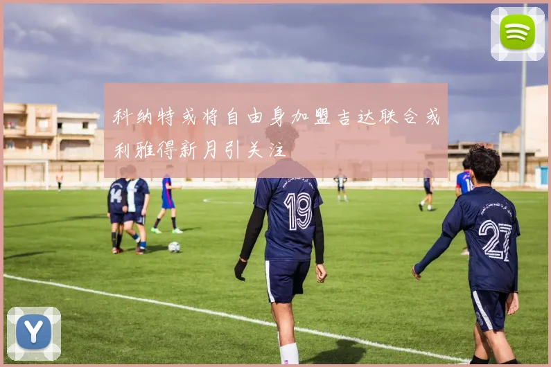 科纳特或将自由身加盟吉达联合或利雅得新月引关注