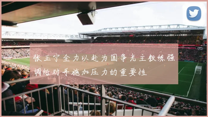张玉宁全力以赴为国争光主教练强调给对手施加压力的重要性