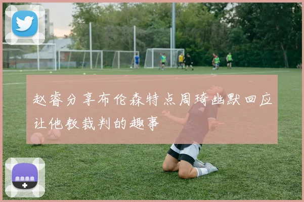 赵睿分享布伦森特点周琦幽默回应让他教裁判的趣事