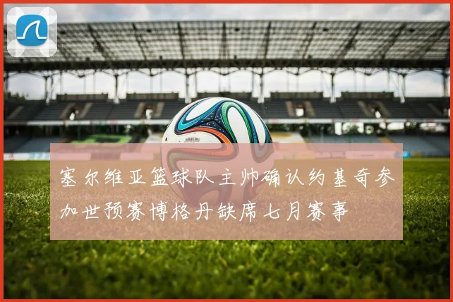 塞尔维亚篮球队主帅确认约基奇参加世预赛博格丹缺席七月赛事