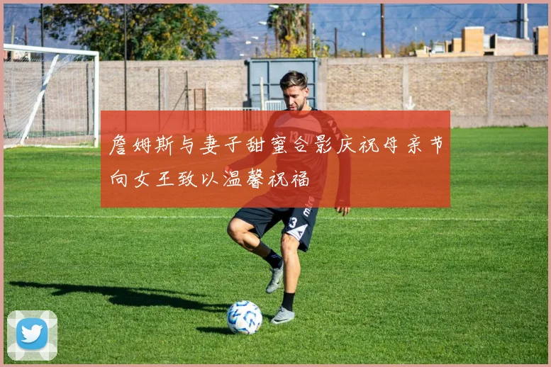 詹姆斯与妻子甜蜜合影庆祝母亲节向女王致以温馨祝福