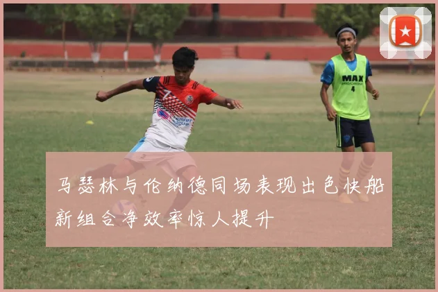 马瑟林与伦纳德同场表现出色快船新组合净效率惊人提升