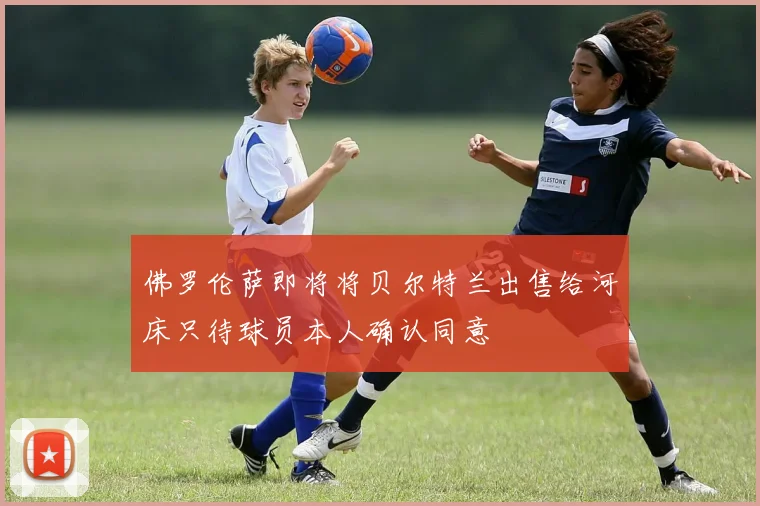 佛罗伦萨即将将贝尔特兰出售给河床只待球员本人确认同意