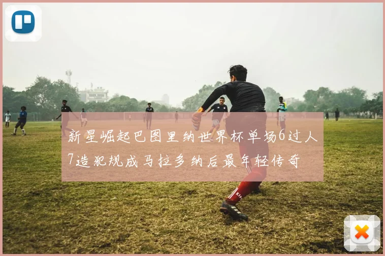 新星崛起巴图里纳世界杯单场6过人7造犯规成马拉多纳后最年轻传奇