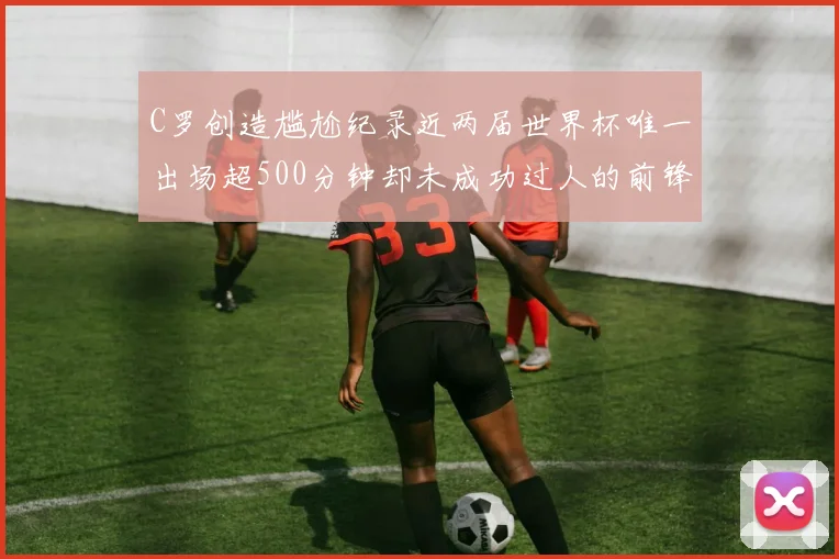 C罗创造尴尬纪录近两届世界杯唯一出场超500分钟却未成功过人的前锋