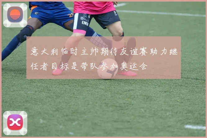 意大利临时主帅期待友谊赛助力继任者目标是带队参加奥运会