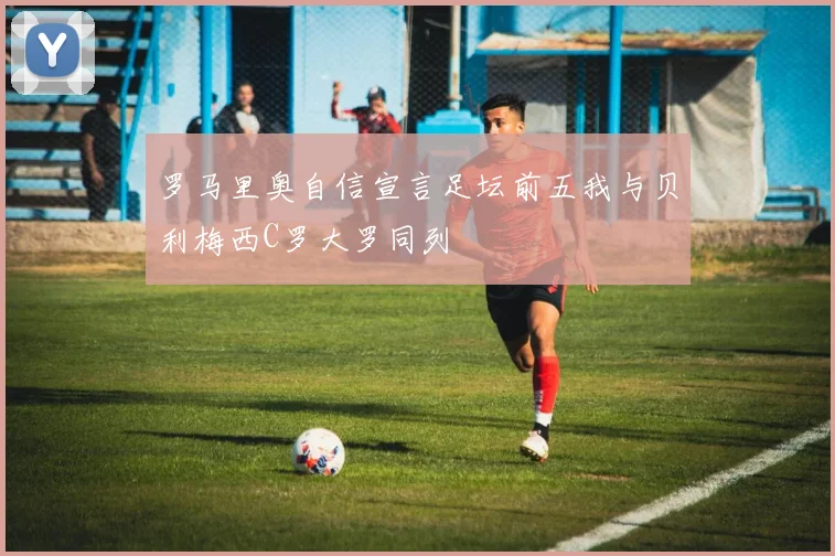 罗马里奥自信宣言足坛前五我与贝利梅西C罗大罗同列
